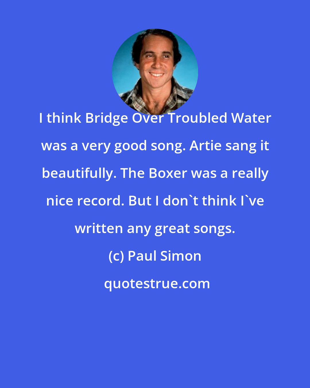 Paul Simon: I think Bridge Over Troubled Water was a very good song. Artie sang it beautifully. The Boxer was a really nice record. But I don't think I've written any great songs.