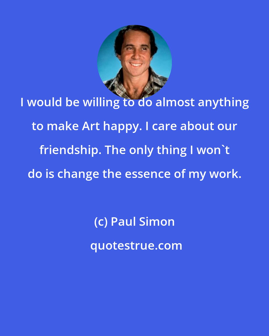 Paul Simon: I would be willing to do almost anything to make Art happy. I care about our friendship. The only thing I won't do is change the essence of my work.