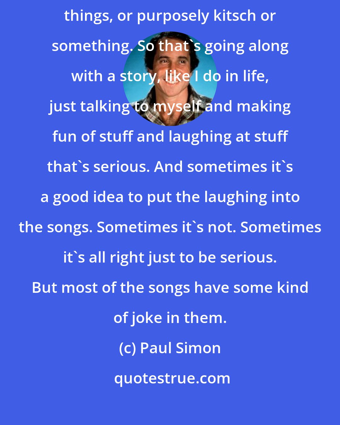 Paul Simon: Most of the time, the songs have jokes in them, little sarcastic things, or purposely kitsch or something. So that's going along with a story, like I do in life, just talking to myself and making fun of stuff and laughing at stuff that's serious. And sometimes it's a good idea to put the laughing into the songs. Sometimes it's not. Sometimes it's all right just to be serious. But most of the songs have some kind of joke in them.