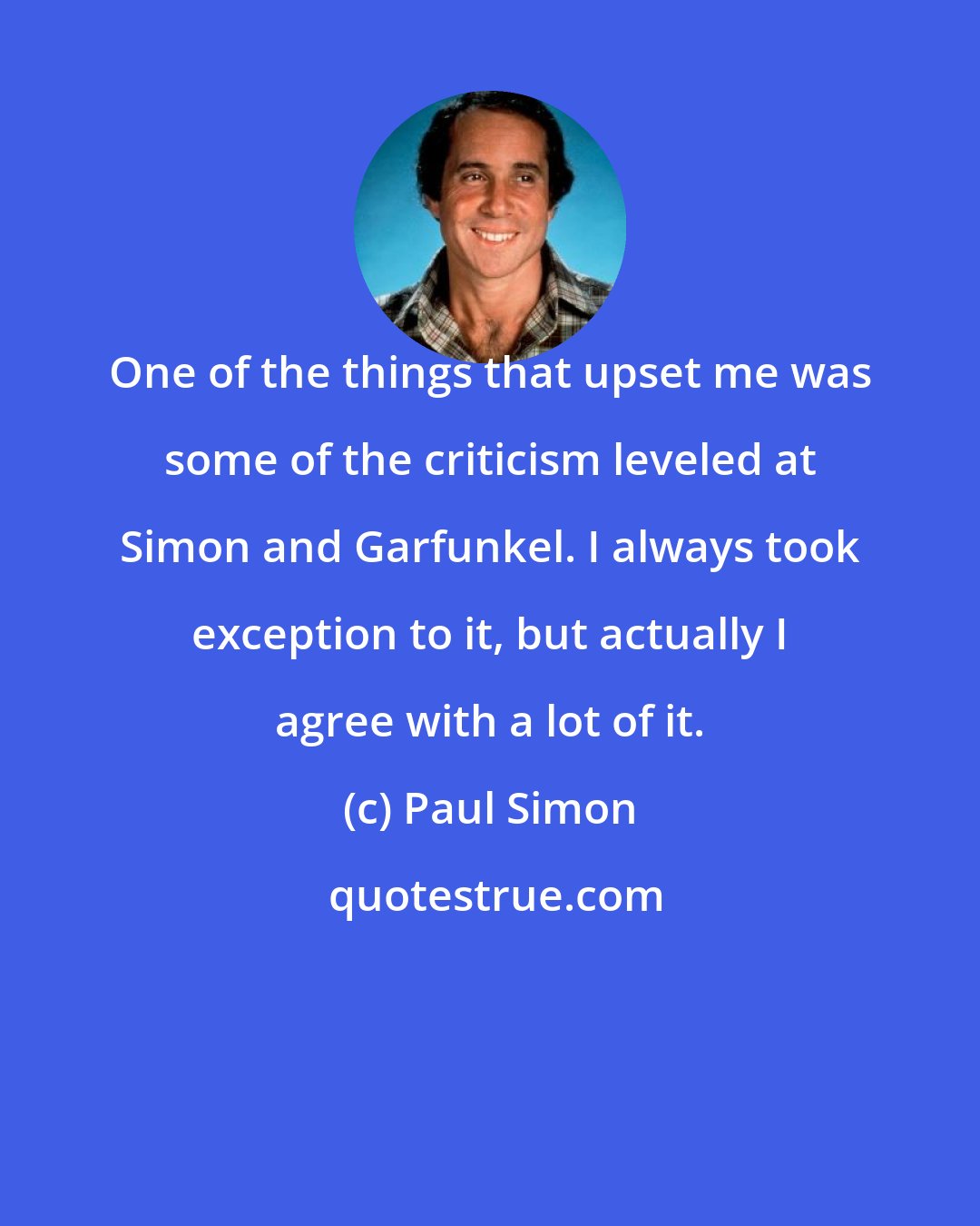 Paul Simon: One of the things that upset me was some of the criticism leveled at Simon and Garfunkel. I always took exception to it, but actually I agree with a lot of it.
