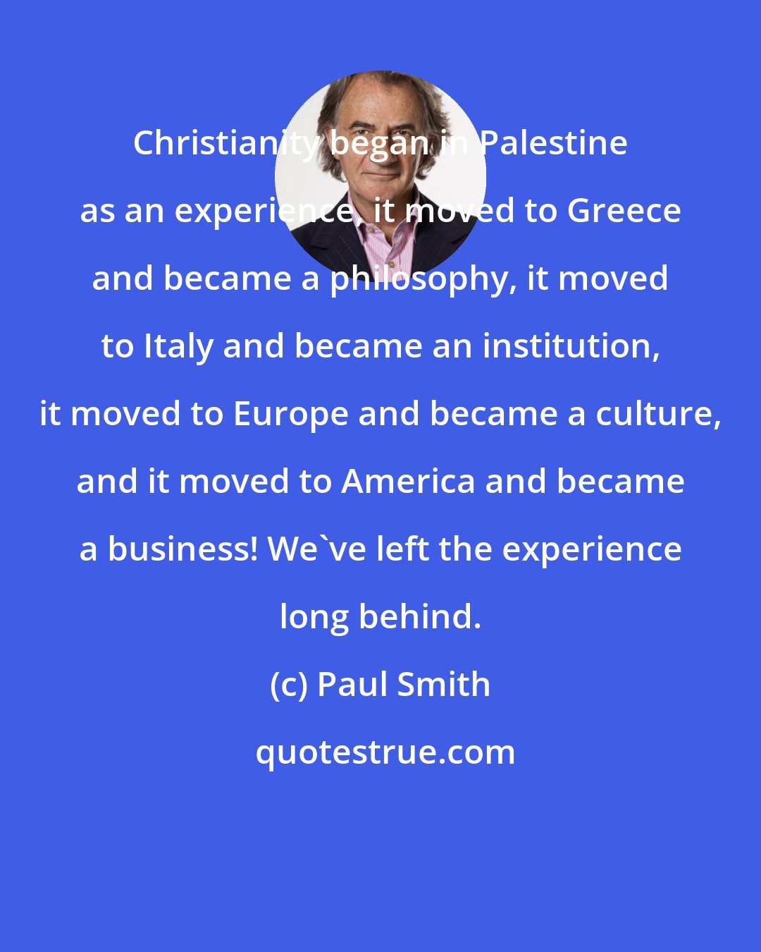 Paul Smith: Christianity began in Palestine as an experience, it moved to Greece and became a philosophy, it moved to Italy and became an institution, it moved to Europe and became a culture, and it moved to America and became a business! We've left the experience long behind.