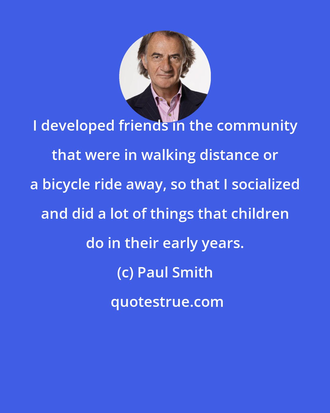 Paul Smith: I developed friends in the community that were in walking distance or a bicycle ride away, so that I socialized and did a lot of things that children do in their early years.