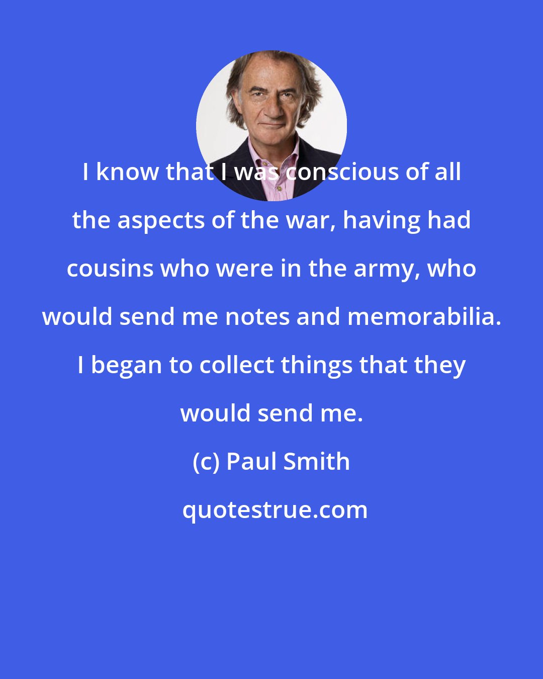 Paul Smith: I know that I was conscious of all the aspects of the war, having had cousins who were in the army, who would send me notes and memorabilia. I began to collect things that they would send me.