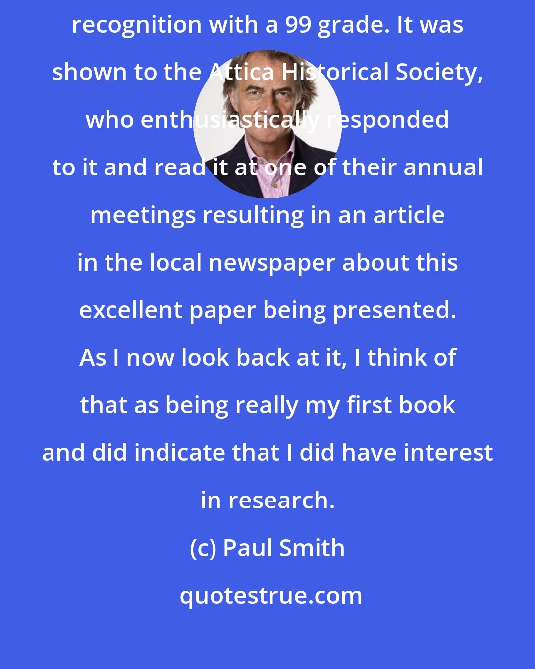 Paul Smith: I'm pleased to say that it [ a paper on the history of Attica] got much recognition with a 99 grade. It was shown to the Attica Historical Society, who enthusiastically responded to it and read it at one of their annual meetings resulting in an article in the local newspaper about this excellent paper being presented. As I now look back at it, I think of that as being really my first book and did indicate that I did have interest in research.