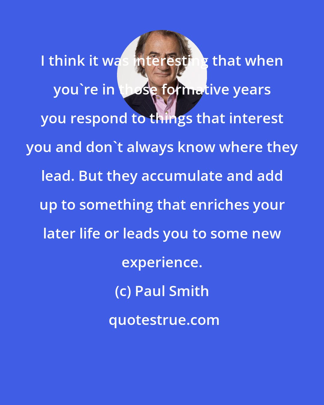 Paul Smith: I think it was interesting that when you're in those formative years you respond to things that interest you and don't always know where they lead. But they accumulate and add up to something that enriches your later life or leads you to some new experience.