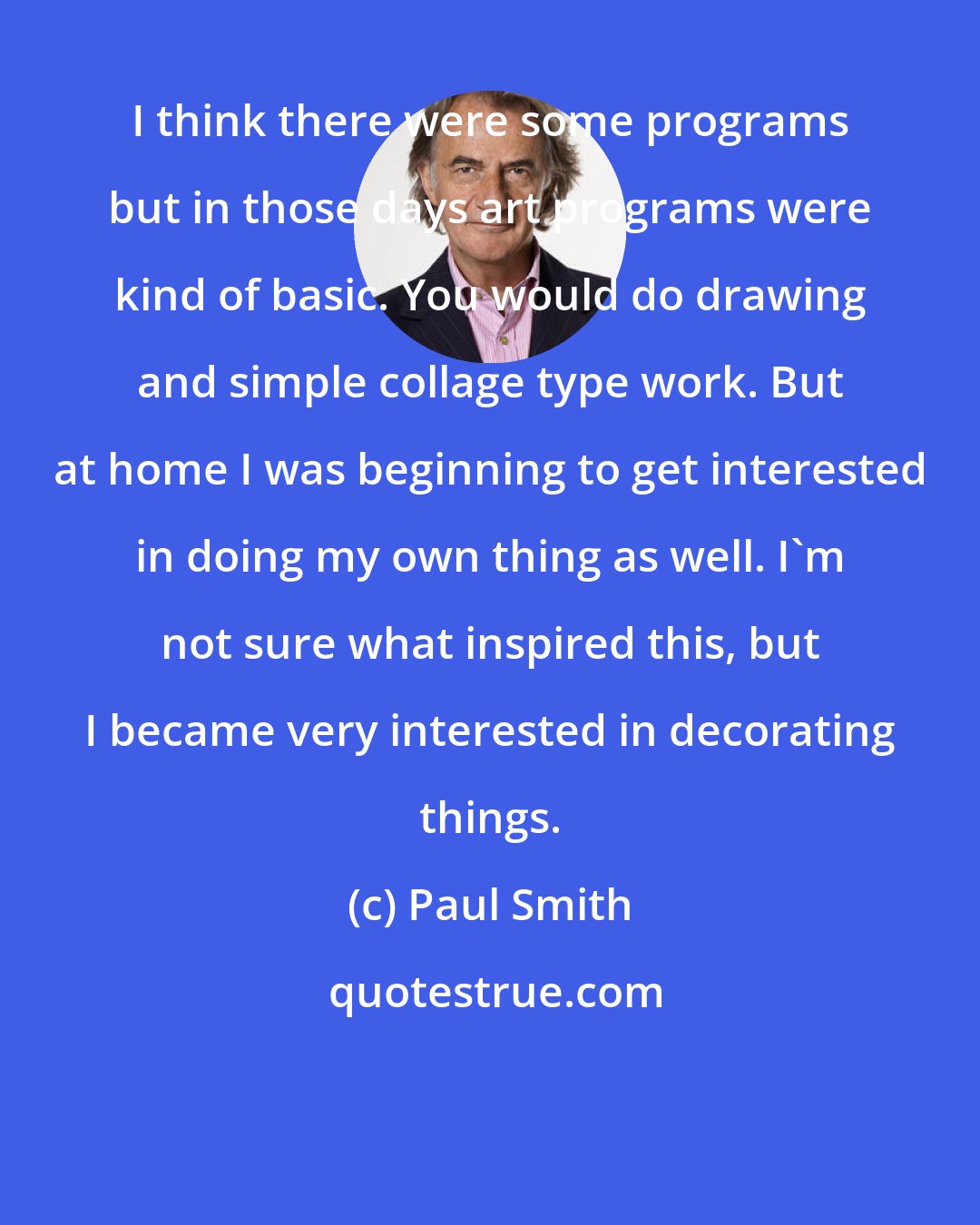 Paul Smith: I think there were some programs but in those days art programs were kind of basic. You would do drawing and simple collage type work. But at home I was beginning to get interested in doing my own thing as well. I'm not sure what inspired this, but I became very interested in decorating things.