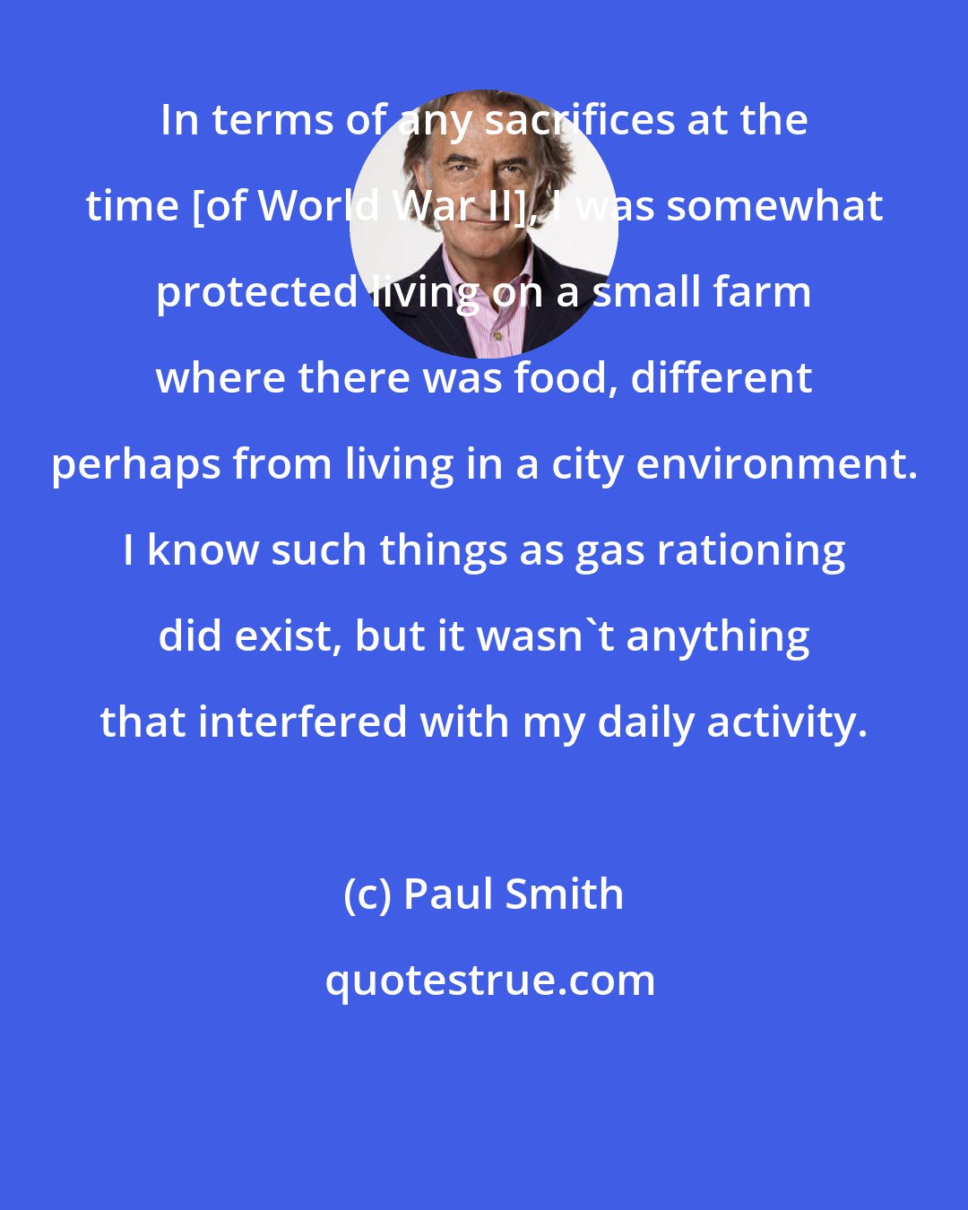 Paul Smith: In terms of any sacrifices at the time [of World War II], I was somewhat protected living on a small farm where there was food, different perhaps from living in a city environment. I know such things as gas rationing did exist, but it wasn't anything that interfered with my daily activity.