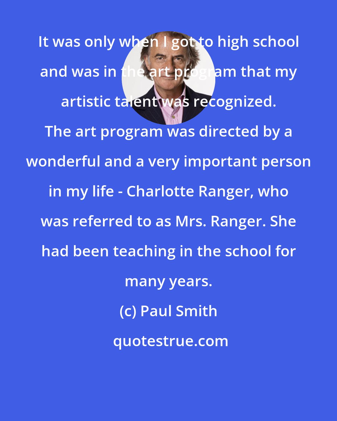 Paul Smith: It was only when I got to high school and was in the art program that my artistic talent was recognized. The art program was directed by a wonderful and a very important person in my life - Charlotte Ranger, who was referred to as Mrs. Ranger. She had been teaching in the school for many years.