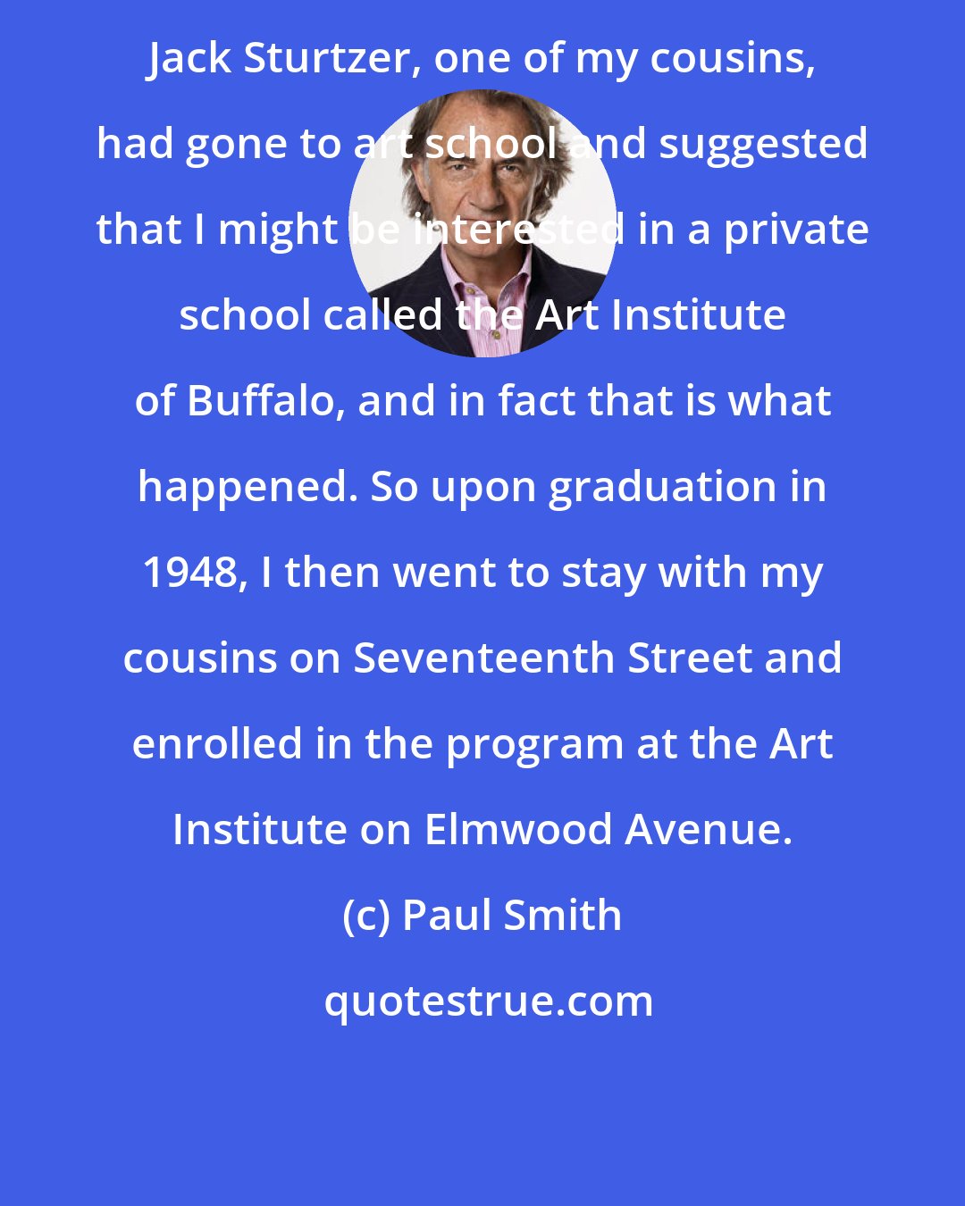 Paul Smith: Jack Sturtzer, one of my cousins, had gone to art school and suggested that I might be interested in a private school called the Art Institute of Buffalo, and in fact that is what happened. So upon graduation in 1948, I then went to stay with my cousins on Seventeenth Street and enrolled in the program at the Art Institute on Elmwood Avenue.