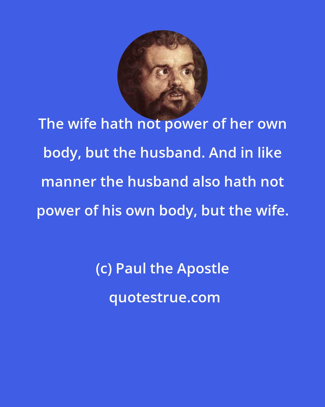 Paul the Apostle: The wife hath not power of her own body, but the husband. And in like manner the husband also hath not power of his own body, but the wife.