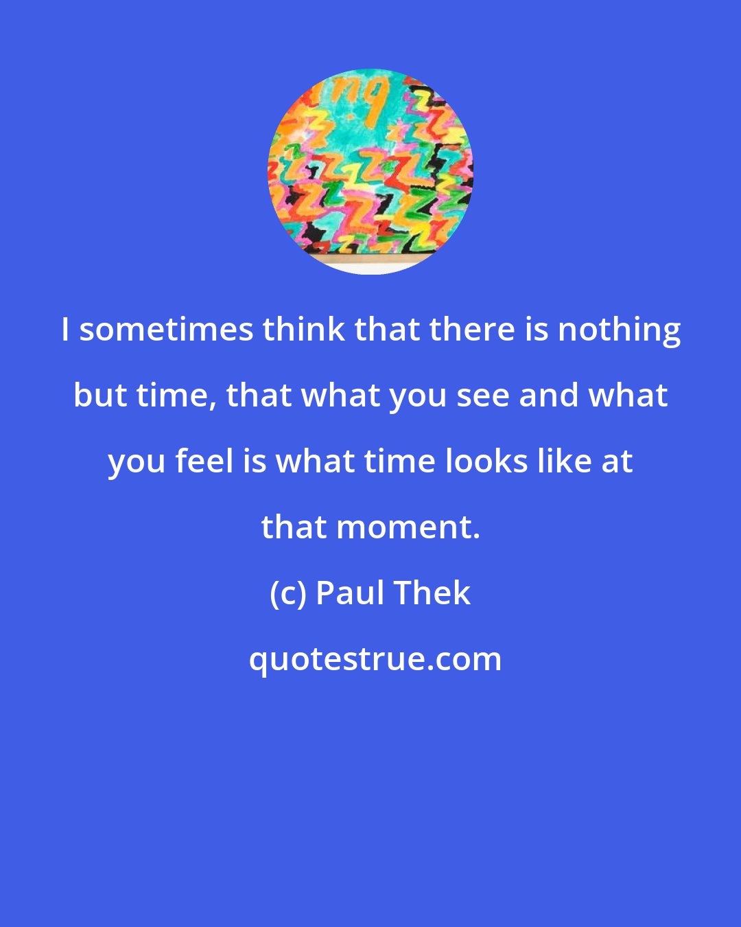 Paul Thek: I sometimes think that there is nothing but time, that what you see and what you feel is what time looks like at that moment.