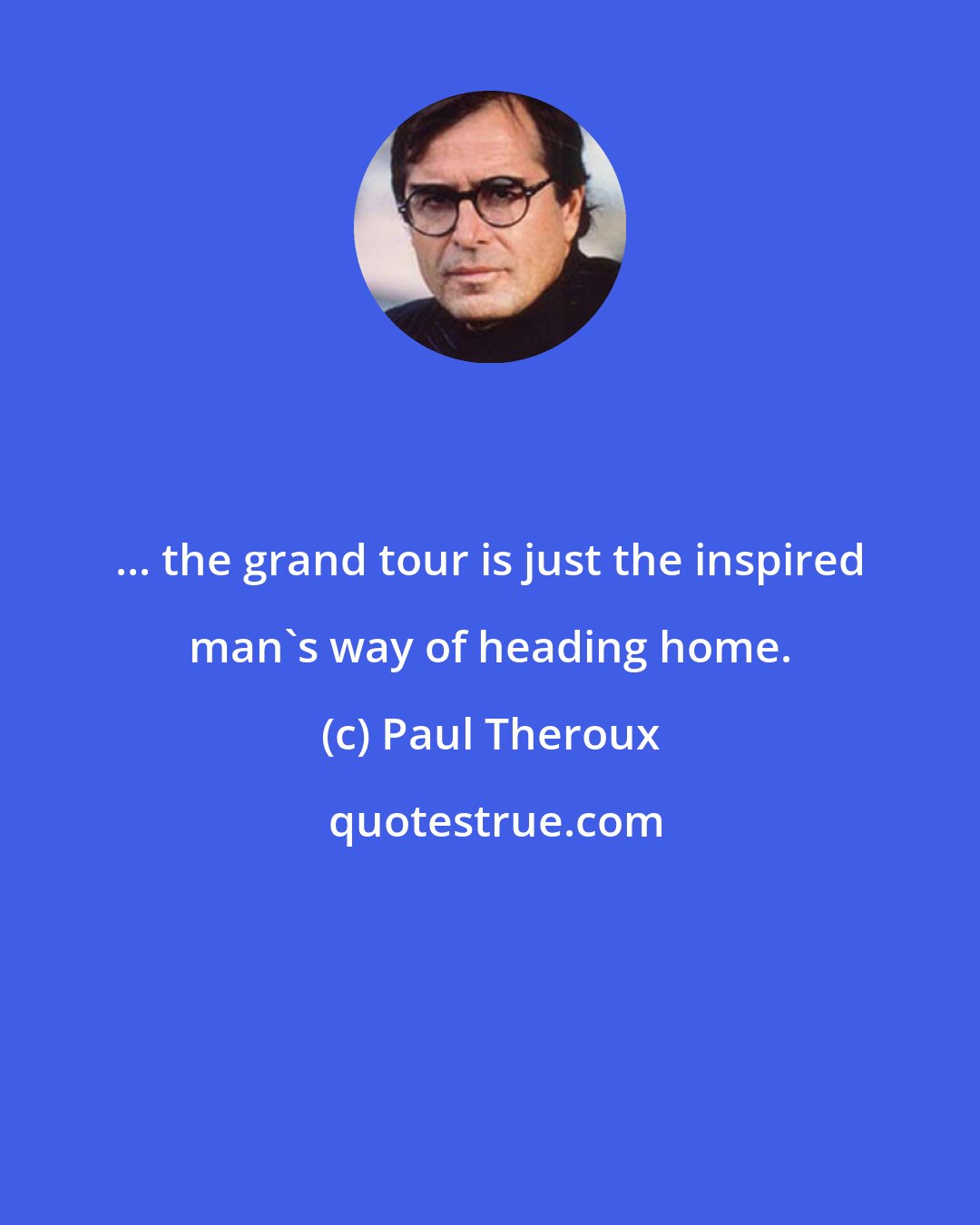 Paul Theroux: ... the grand tour is just the inspired man's way of heading home.