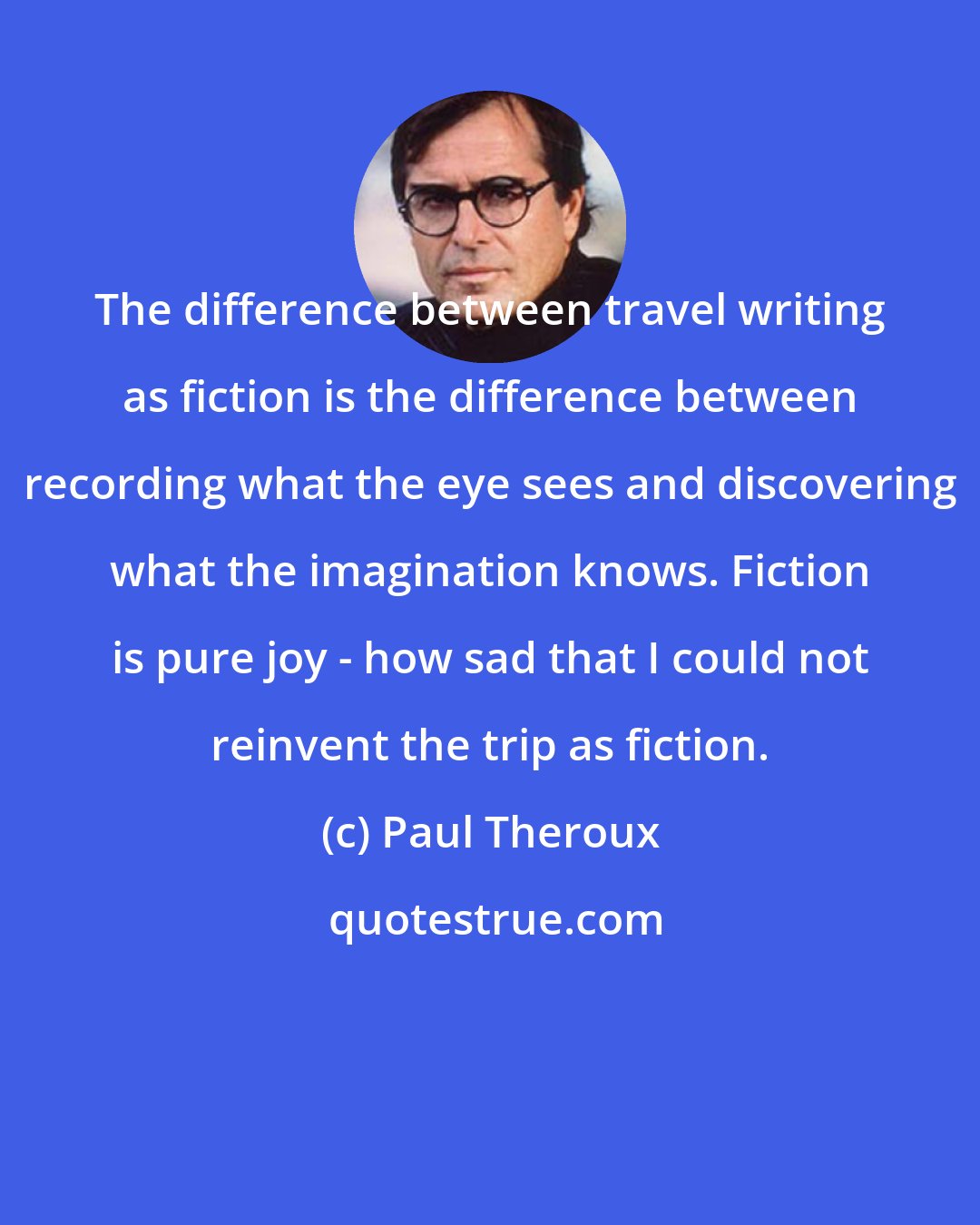 Paul Theroux: The difference between travel writing as fiction is the difference between recording what the eye sees and discovering what the imagination knows. Fiction is pure joy - how sad that I could not reinvent the trip as fiction.
