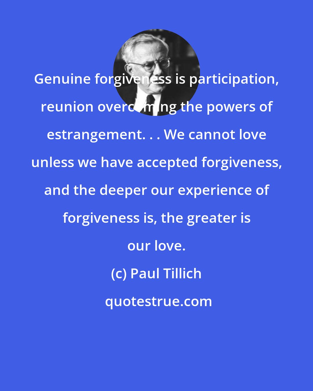 Paul Tillich: Genuine forgiveness is participation, reunion overcoming the powers of estrangement. . . We cannot love unless we have accepted forgiveness, and the deeper our experience of forgiveness is, the greater is our love.