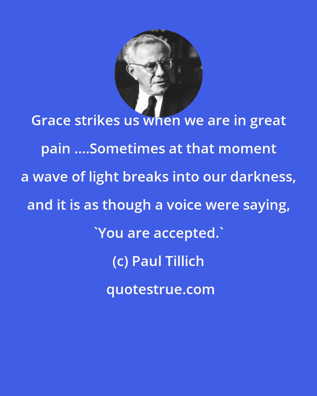 Paul Tillich: Grace strikes us when we are in great pain ....Sometimes at that moment a wave of light breaks into our darkness, and it is as though a voice were saying, 'You are accepted.'