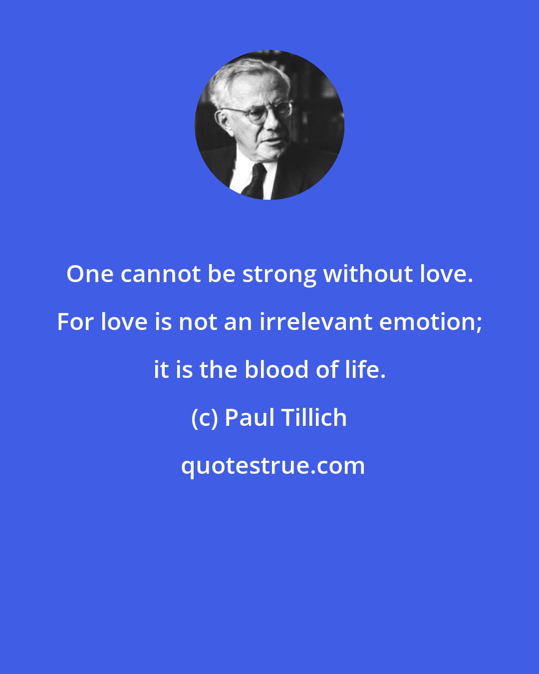 Paul Tillich: One cannot be strong without love. For love is not an irrelevant emotion; it is the blood of life.