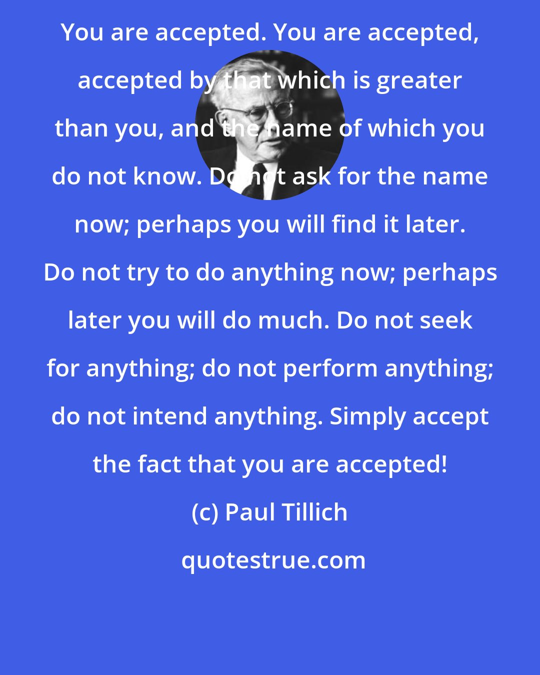 Paul Tillich: You are accepted. You are accepted, accepted by that which is greater than you, and the name of which you do not know. Do not ask for the name now; perhaps you will find it later. Do not try to do anything now; perhaps later you will do much. Do not seek for anything; do not perform anything; do not intend anything. Simply accept the fact that you are accepted!