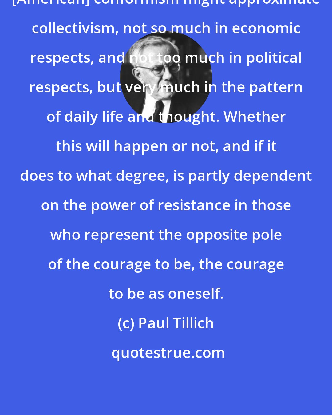 Paul Tillich: [American] conformism might approximate collectivism, not so much in economic respects, and not too much in political respects, but very much in the pattern of daily life and thought. Whether this will happen or not, and if it does to what degree, is partly dependent on the power of resistance in those who represent the opposite pole of the courage to be, the courage to be as oneself.