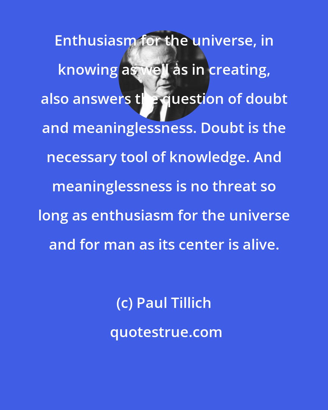 Paul Tillich: Enthusiasm for the universe, in knowing as well as in creating, also answers the question of doubt and meaninglessness. Doubt is the necessary tool of knowledge. And meaninglessness is no threat so long as enthusiasm for the universe and for man as its center is alive.