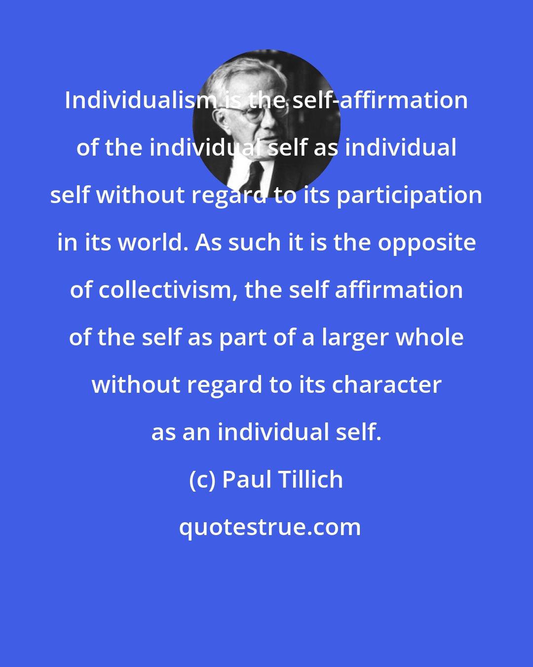 Paul Tillich: Individualism is the self-affirmation of the individual self as individual self without regard to its participation in its world. As such it is the opposite of collectivism, the self affirmation of the self as part of a larger whole without regard to its character as an individual self.