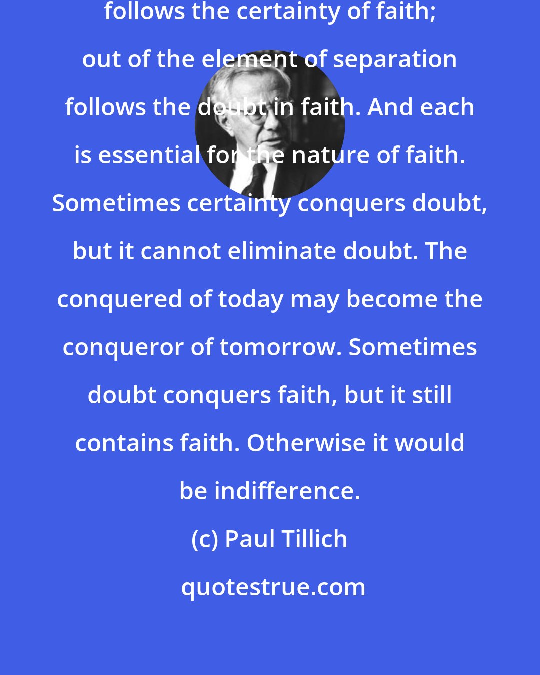 Paul Tillich: Out of the element of participation follows the certainty of faith; out of the element of separation follows the doubt in faith. And each is essential for the nature of faith. Sometimes certainty conquers doubt, but it cannot eliminate doubt. The conquered of today may become the conqueror of tomorrow. Sometimes doubt conquers faith, but it still contains faith. Otherwise it would be indifference.