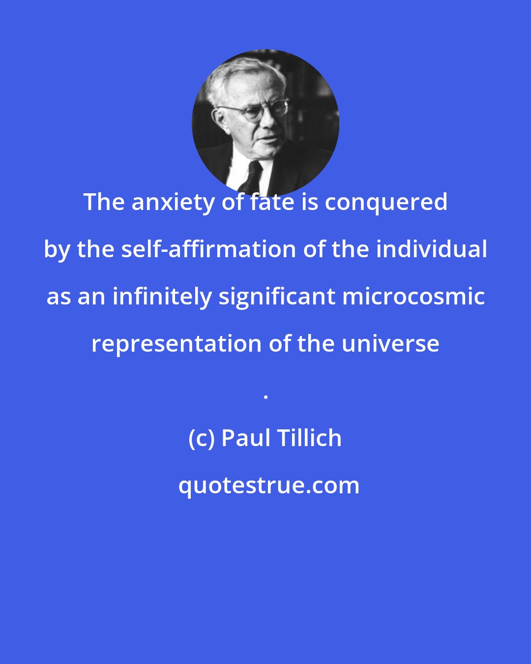 Paul Tillich: The anxiety of fate is conquered by the self-affirmation of the individual as an infinitely significant microcosmic representation of the universe .