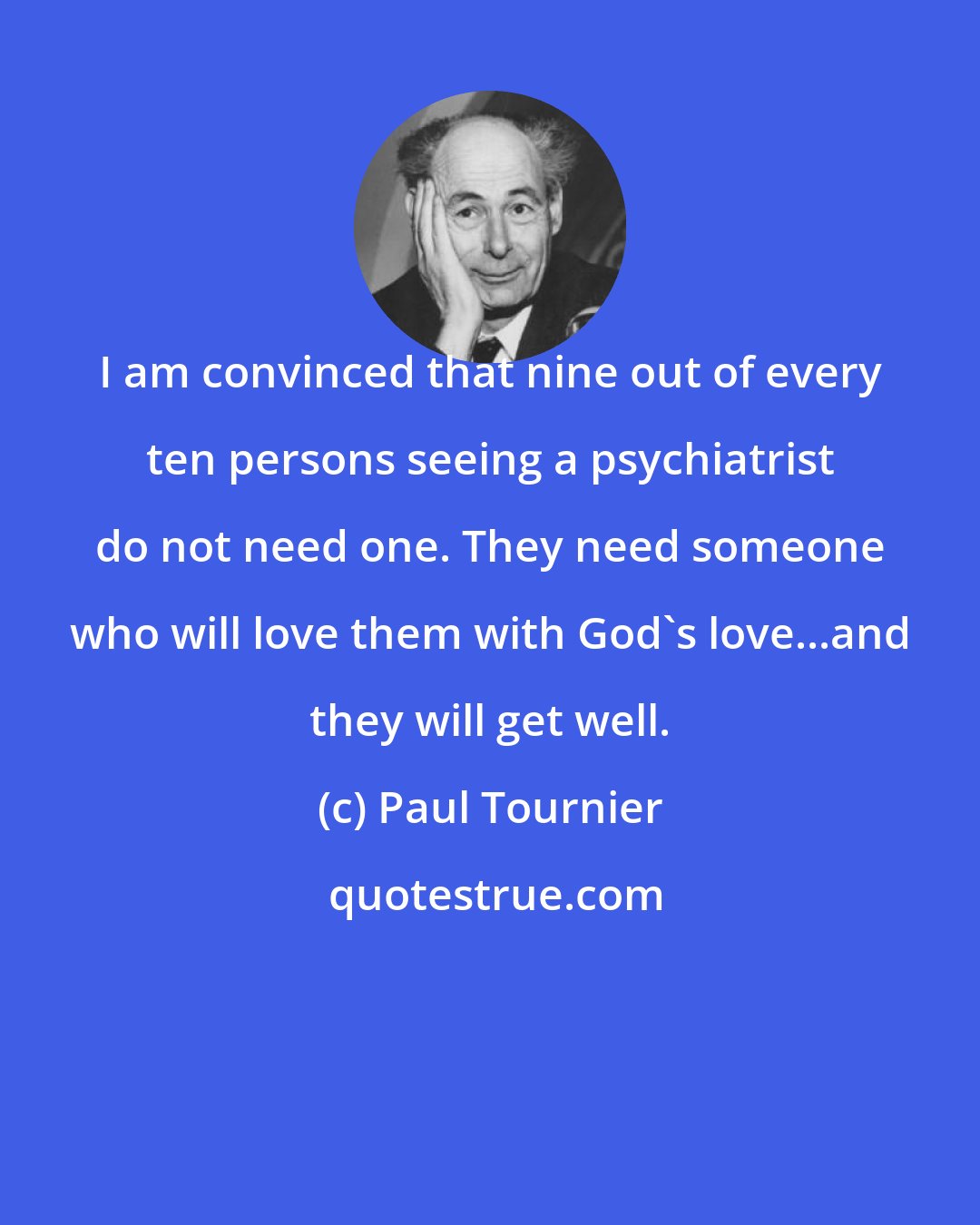 Paul Tournier: I am convinced that nine out of every ten persons seeing a psychiatrist do not need one. They need someone who will love them with God's love...and they will get well.