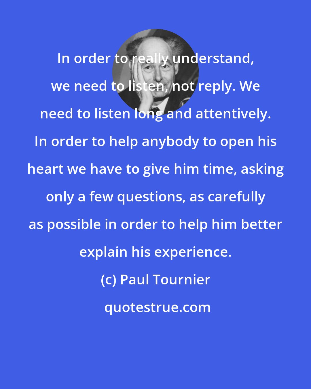 Paul Tournier: In order to really understand, we need to listen, not reply. We need to listen long and attentively. In order to help anybody to open his heart we have to give him time, asking only a few questions, as carefully as possible in order to help him better explain his experience.