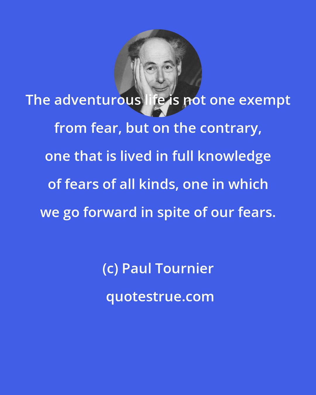 Paul Tournier: The adventurous life is not one exempt from fear, but on the contrary, one that is lived in full knowledge of fears of all kinds, one in which we go forward in spite of our fears.