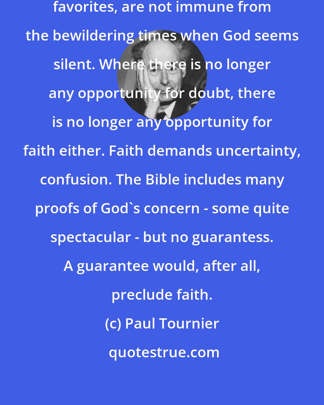 Paul Tournier: God's favorites, especially God's favorites, are not immune from the bewildering times when God seems silent. Where there is no longer any opportunity for doubt, there is no longer any opportunity for faith either. Faith demands uncertainty, confusion. The Bible includes many proofs of God's concern - some quite spectacular - but no guarantess. A guarantee would, after all, preclude faith.