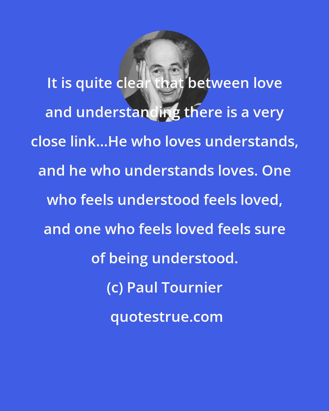 Paul Tournier: It is quite clear that between love and understanding there is a very close link...He who loves understands, and he who understands loves. One who feels understood feels loved, and one who feels loved feels sure of being understood.