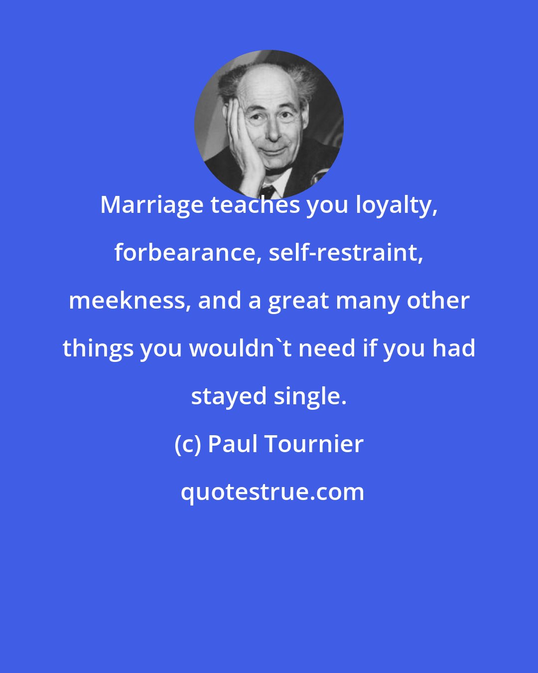 Paul Tournier: Marriage teaches you loyalty, forbearance, self-restraint, meekness, and a great many other things you wouldn't need if you had stayed single.