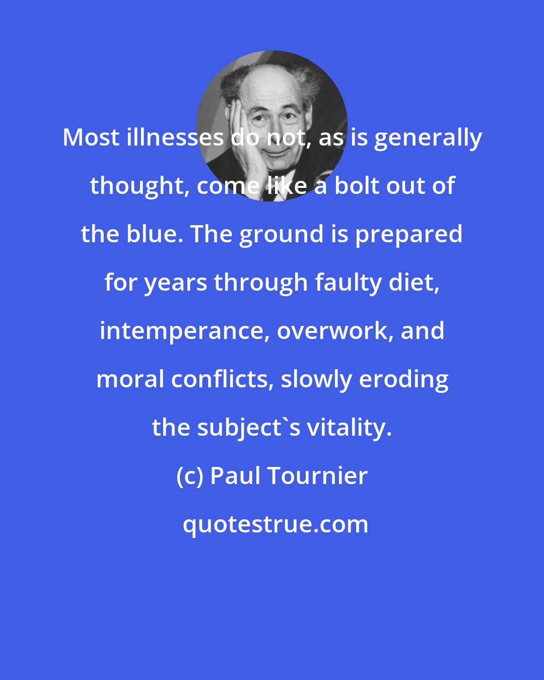 Paul Tournier: Most illnesses do not, as is generally thought, come like a bolt out of the blue. The ground is prepared for years through faulty diet, intemperance, overwork, and moral conflicts, slowly eroding the subject's vitality.