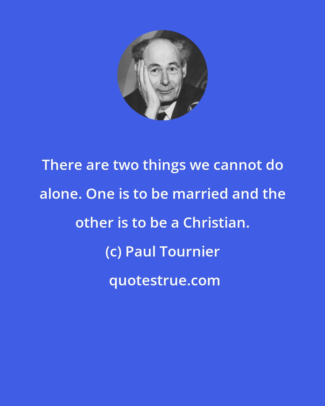 Paul Tournier: There are two things we cannot do alone. One is to be married and the other is to be a Christian.