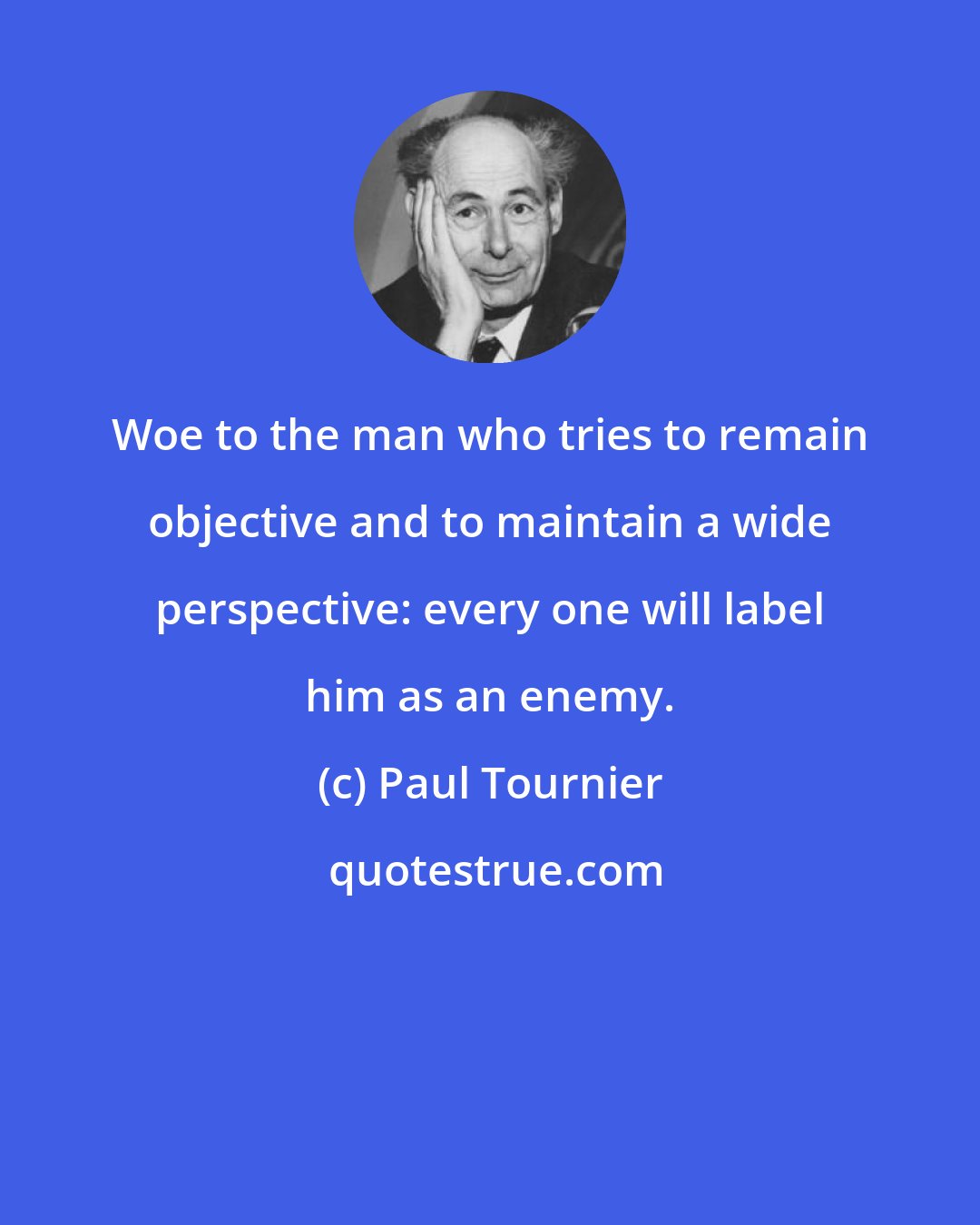 Paul Tournier: Woe to the man who tries to remain objective and to maintain a wide perspective: every one will label him as an enemy.