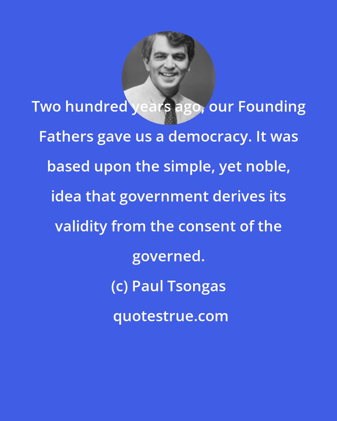 Paul Tsongas: Two hundred years ago, our Founding Fathers gave us a democracy. It was based upon the simple, yet noble, idea that government derives its validity from the consent of the governed.