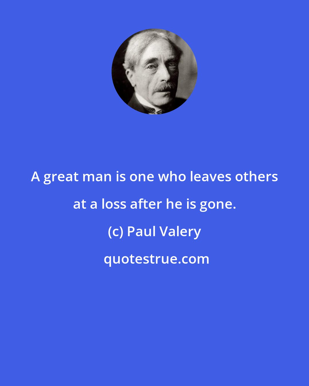 Paul Valery: A great man is one who leaves others at a loss after he is gone.