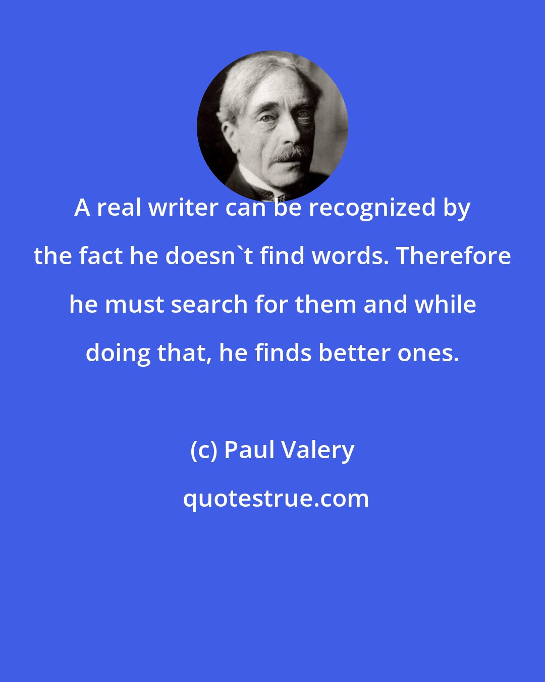 Paul Valery: A real writer can be recognized by the fact he doesn't find words. Therefore he must search for them and while doing that, he finds better ones.