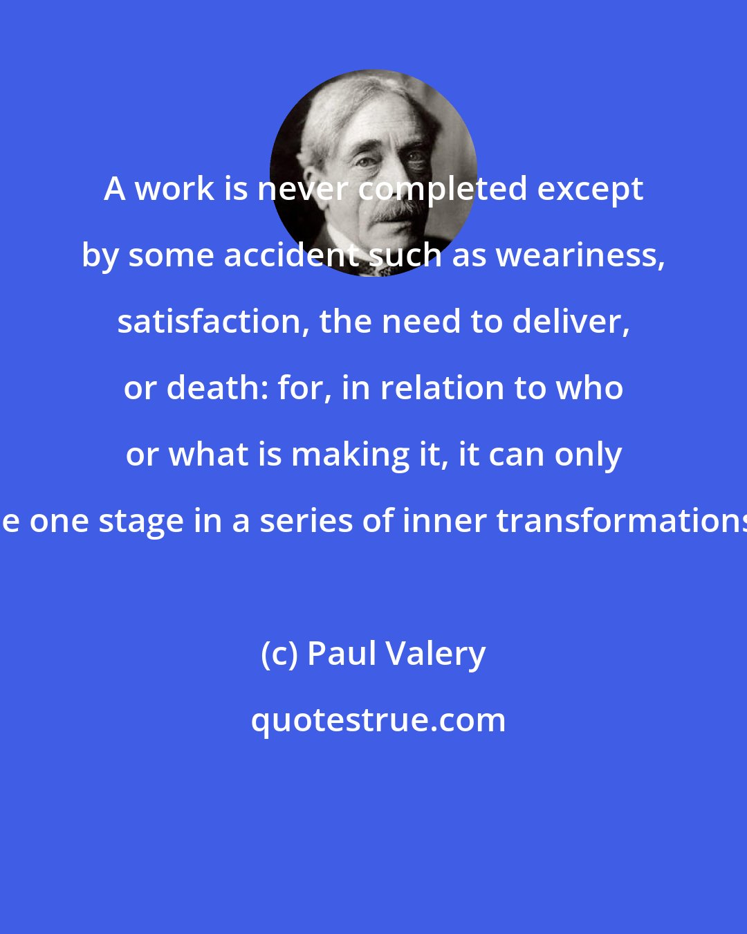 Paul Valery: A work is never completed except by some accident such as weariness, satisfaction, the need to deliver, or death: for, in relation to who or what is making it, it can only be one stage in a series of inner transformations.