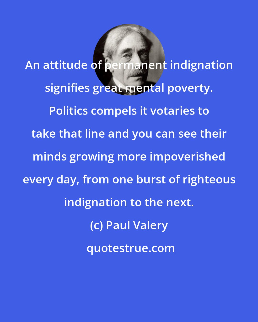 Paul Valery: An attitude of permanent indignation signifies great mental poverty. Politics compels it votaries to take that line and you can see their minds growing more impoverished every day, from one burst of righteous indignation to the next.