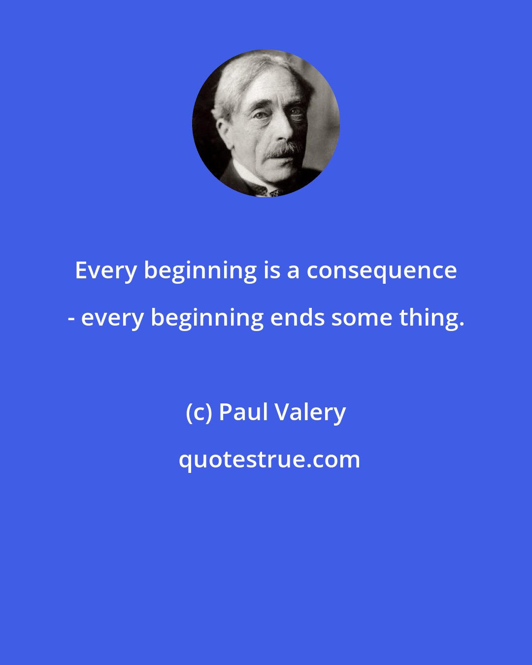 Paul Valery: Every beginning is a consequence - every beginning ends some thing.