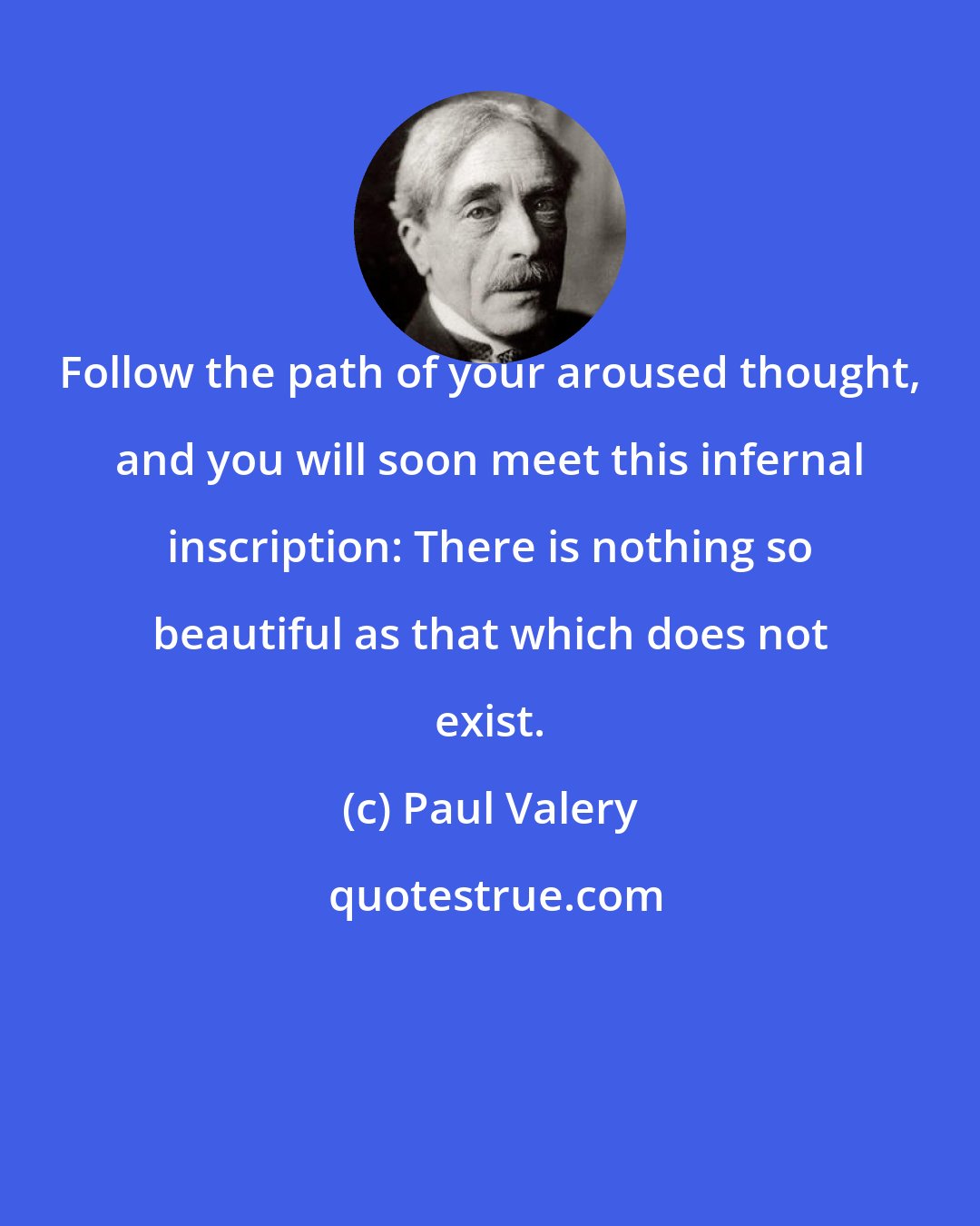 Paul Valery: Follow the path of your aroused thought, and you will soon meet this infernal inscription: There is nothing so beautiful as that which does not exist.