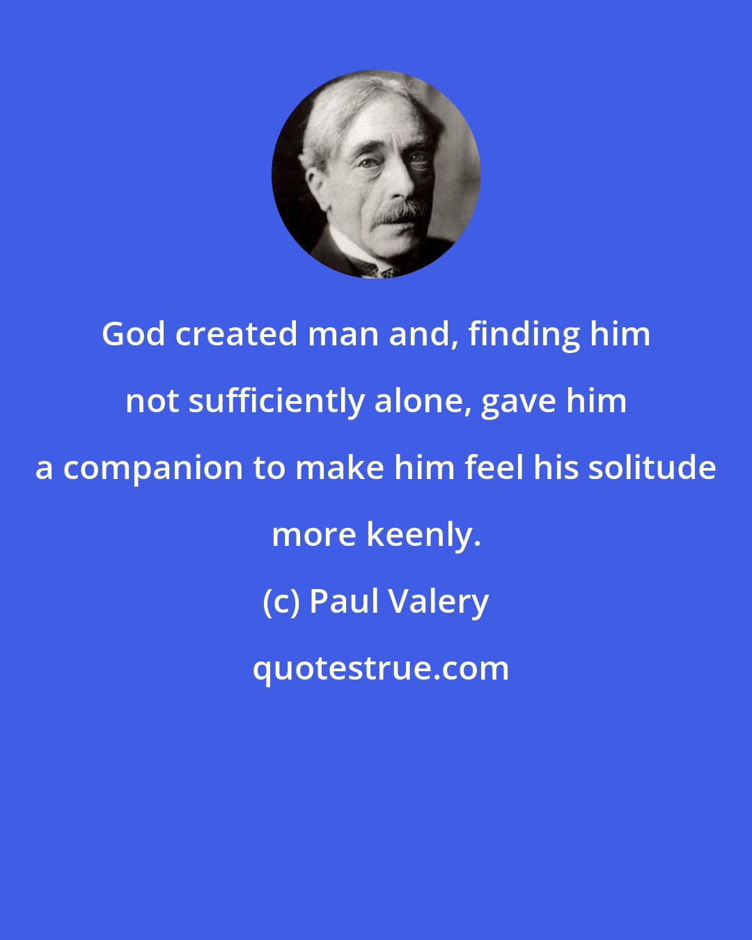 Paul Valery: God created man and, finding him not sufficiently alone, gave him a companion to make him feel his solitude more keenly.