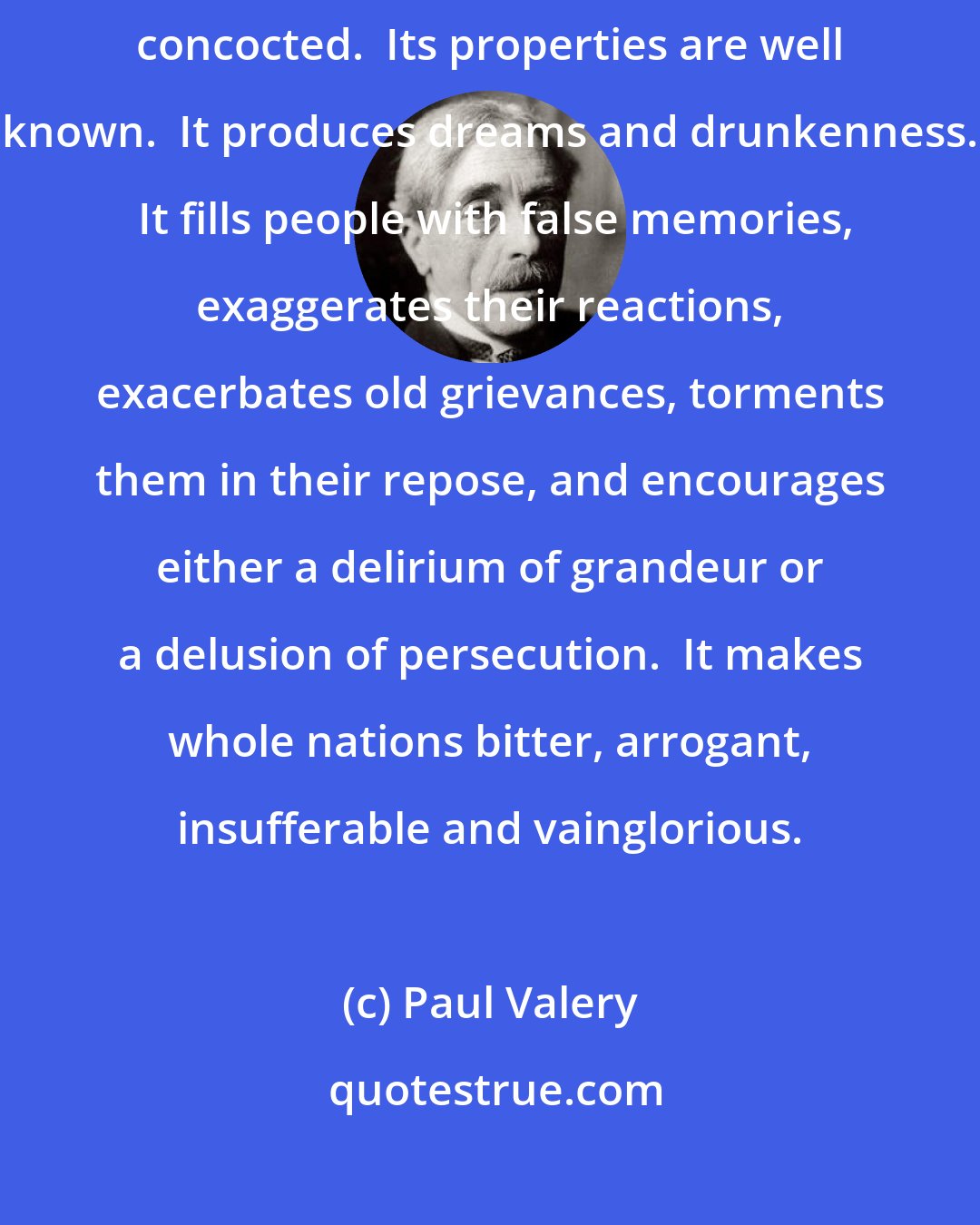 Paul Valery: History is the most dangerous product which the chemistry of the mind has concocted.  Its properties are well known.  It produces dreams and drunkenness.  It fills people with false memories, exaggerates their reactions, exacerbates old grievances, torments them in their repose, and encourages either a delirium of grandeur or a delusion of persecution.  It makes whole nations bitter, arrogant, insufferable and vainglorious.