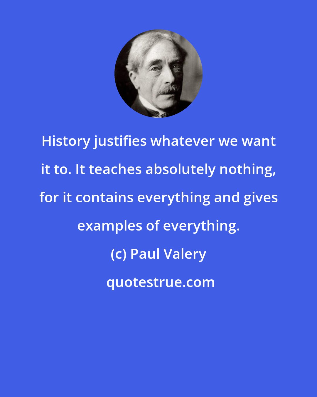 Paul Valery: History justifies whatever we want it to. It teaches absolutely nothing, for it contains everything and gives examples of everything.