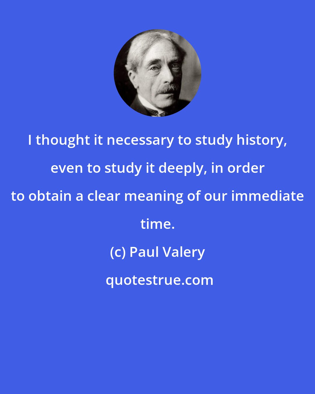 Paul Valery: I thought it necessary to study history, even to study it deeply, in order to obtain a clear meaning of our immediate time.