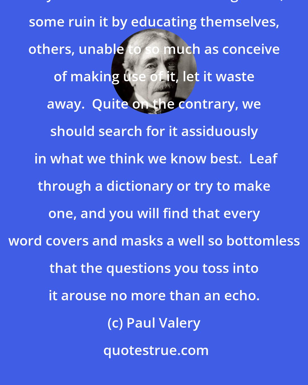 Paul Valery: Ignorance is a treasure of infinite price that most men squander, when they should cherish its least fragments; some ruin it by educating themselves, others, unable to so much as conceive of making use of it, let it waste away.  Quite on the contrary, we should search for it assiduously  in what we think we know best.  Leaf through a dictionary or try to make one, and you will find that every word covers and masks a well so bottomless that the questions you toss into it arouse no more than an echo.