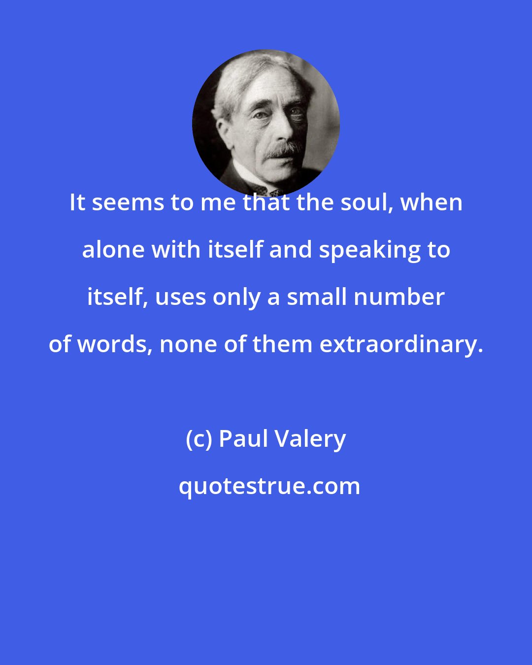 Paul Valery: It seems to me that the soul, when alone with itself and speaking to itself, uses only a small number of words, none of them extraordinary.