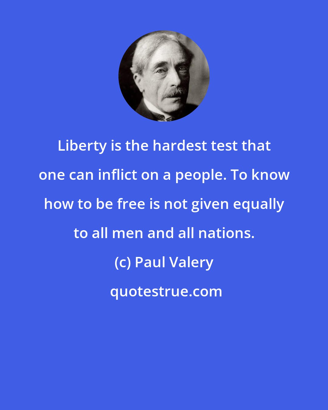 Paul Valery: Liberty is the hardest test that one can inflict on a people. To know how to be free is not given equally to all men and all nations.