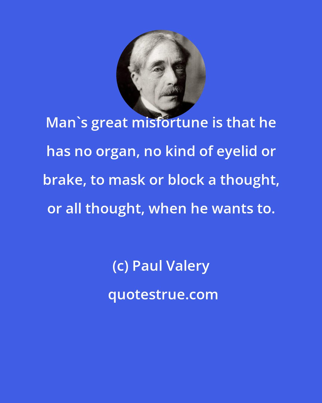 Paul Valery: Man's great misfortune is that he has no organ, no kind of eyelid or brake, to mask or block a thought, or all thought, when he wants to.